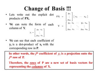 Change of Basis !!!
• Lets write out the explicit dot
products of PX.
• W
e can note the form of
column of Y.
each
• We can see that each coefficient of
yi is a dot-product of xi with the
corresponding row in P.
In other words, the jth coefficient of yi is a projection onto the
jth row of P.
Therefore, the rows of P are a new set of basis vectors for
representing the columns of X.
 