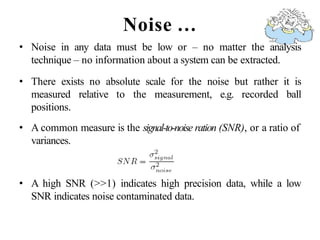 Noise …
• Noise in any data must be low or – no matter the analysis
technique – no information about a system can be extracted.
• There exists no absolute scale for the noise but rather it is
measured relative to the measurement, e.g. recorded ball
positions.
• A common measure is the signal-to-noise ration (SNR), or a ratio of
variances.
• A high SNR (>>1) indicates high precision data, while a low
SNR indicates noise contaminated data.
 