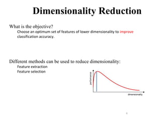 6
Dimensionality Reduction
What is the objective?
Choose an optimum set of features of lower dimensionality to improve
classification accuracy.
Different methods can be used to reduce dimensionality:
Feature extraction
Feature selection
 