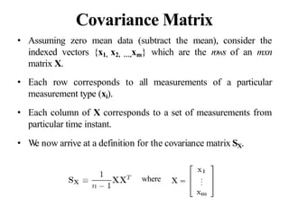 Covariance Matrix
• Assuming zero mean data (subtract the mean), consider the
indexed vectors {x1, x2, …,xm} which are the rows of an mxn
matrix X.
• Each row corresponds to all measurements of a particular
measurement type (xi).
• Each column of X corresponds to a set of measurements from
particular time instant.
• W
e now arrive at a definition for the covariance matrix SX.
where
 
