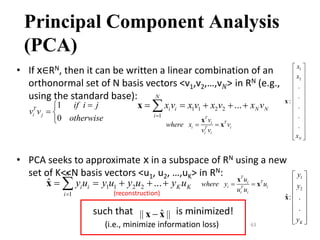 63
Principal Component Analysis
(PCA)
• If x∈RN, then it can be written a linear combination of an
orthonormal set of N basis vectors <v1,v2,…,v𝑁> in RN (e.g.,
using the standard base):
• PCA seeks to approximate x in a subspace of RN using a new
set of K<<N basis vectors <u1, u2, …,uK> in RN:
such that is minimized!
(i.e., minimize information loss)
1 1 2 2
1
...
N
i i N N
i
x v x v x v x v

    

x
1
0
T
i j
if i j
v v
otherwise


 
 T
T
i
i i
T
i i
v
where x v
v v
 
x
x
1 1 2 2
1
ˆ ...
K
i i K K
i
y u y u y u y u

    

x
ˆ
|| ||

x x
1
2
ˆ: .
.
K
y
y
y
 
 
 
 
 
 
 
 
x
1
2
.
.
:
.
.
.
N
x
x
x
 
 
 
 
 
 
 
 
 
 
 
 
 
x
T
T
i
i i
T
i i
u
where y u
u u
 
x
x
(reconstruction)
 