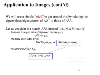 Application to Images (cont’d)
We will use a simple “trick” to get around this by relating the
eigenvalues/eigenvectors of AAT to those of ATA.
Let us consider the matrix ATA instead (i.e., M x M matrix)
Suppose its eigenvalues/eigenvectors are μi, vi
(ATA)vi= μivi
Multiply both sides by A:
A(ATA)vi=Aμivi or (AAT)(Avi)= μi(Avi)
Assuming (AAT)ui= λiui
λi=μi and ui=Avi
78
A=[Φ1 Φ2 ... ΦΜ]
(N2 x M matrix)
 