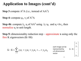 Application to Images (cont’d)
Step 3 compute ATA (i.e., instead of AAT)
Step 4: compute μi, vi of ATA
Step 4b: compute λi, ui of AAT using λi=μi and ui=Avi, then
normalize ui to unit length.
Step 5: dimensionality reduction step – approximate x using only the
first K eigenvectors (K<M):
80
1 1 2 2
1
ˆ ...
K
i i K K
i
y u y u y u y u

     

x x
each image can be
represented by
a K-dimensional
vector
1
2
ˆ : .
.
K
y
y
y
 
 
 
 

 
 
 
 
x x
 