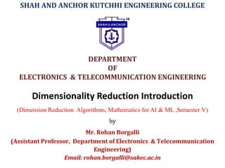 Dimensionality Reduction Introduction
(Dimension Reduction Algorithms, Mathematics for AI & ML ,Semester V)
by
Mr. Rohan Borgalli
(Assistant Professor, Department of Electronics & Telecommunication
Engineering)
Email: rohan.borgalli@sakec.ac.in
SHAH AND ANCHOR KUTCHHI ENGINEERING COLLEGE
DEPARTMENT
OF
ELECTRONICS & TELECOMMUNICATION ENGINEERING
 