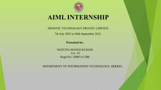 AIML INTERNSHIP
DEPARTMENT OF INFORMATION TECHNOLOGY, SRKREC
Presented by:
MATCHA MANOJ KUMAR
3/4 - IT
Regd.No: 20B91A12B6
HENOTIC TECHNOLOGY PRIVATE LIMITED
7th July 2022 to 06th September 2022
 