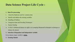 Data Science Project Life Cycle :
1. Data Pre-processing
i. Check the Duplicate and low variation data
ii. Identify and address the missing variables
iii. Handling of Outliers
iv. Categorical data and Encoding Techniques
v. Feature Scaling
vi. As this is unbalanced dataset we apply over sampling (RandomOverSampler) techniques to
balance the dataset.
2. Selection of Dependent and Independent variable
In my dataset, target variable is claim.
3. Training Models
 