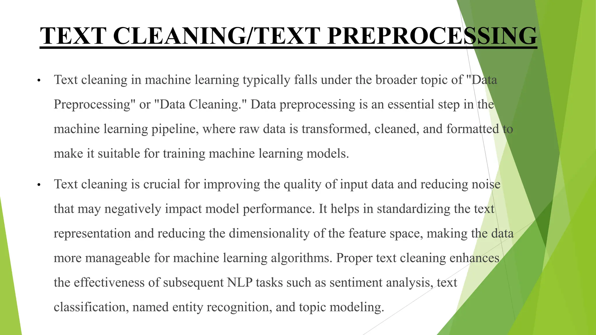 TEXT CLEANING/TEXT PREPROCESSING
• Text cleaning in machine learning typically falls under the broader topic of "Data
Preprocessing" or "Data Cleaning." Data preprocessing is an essential step in the
machine learning pipeline, where raw data is transformed, cleaned, and formatted to
make it suitable for training machine learning models.
• Text cleaning is crucial for improving the quality of input data and reducing noise
that may negatively impact model performance. It helps in standardizing the text
representation and reducing the dimensionality of the feature space, making the data
more manageable for machine learning algorithms. Proper text cleaning enhances
the effectiveness of subsequent NLP tasks such as sentiment analysis, text
classification, named entity recognition, and topic modeling.
 