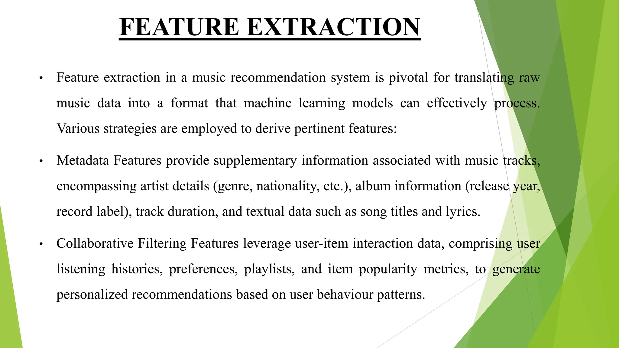 FEATURE EXTRACTION
• Feature extraction in a music recommendation system is pivotal for translating raw
music data into a format that machine learning models can effectively process.
Various strategies are employed to derive pertinent features:
• Metadata Features provide supplementary information associated with music tracks,
encompassing artist details (genre, nationality, etc.), album information (release year,
record label), track duration, and textual data such as song titles and lyrics.
• Collaborative Filtering Features leverage user-item interaction data, comprising user
listening histories, preferences, playlists, and item popularity metrics, to generate
personalized recommendations based on user behaviour patterns.
 