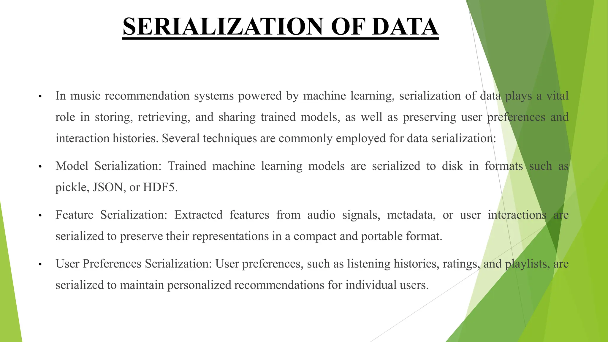SERIALIZATION OF DATA
• In music recommendation systems powered by machine learning, serialization of data plays a vital
role in storing, retrieving, and sharing trained models, as well as preserving user preferences and
interaction histories. Several techniques are commonly employed for data serialization:
• Model Serialization: Trained machine learning models are serialized to disk in formats such as
pickle, JSON, or HDF5.
• Feature Serialization: Extracted features from audio signals, metadata, or user interactions are
serialized to preserve their representations in a compact and portable format.
• User Preferences Serialization: User preferences, such as listening histories, ratings, and playlists, are
serialized to maintain personalized recommendations for individual users.
 