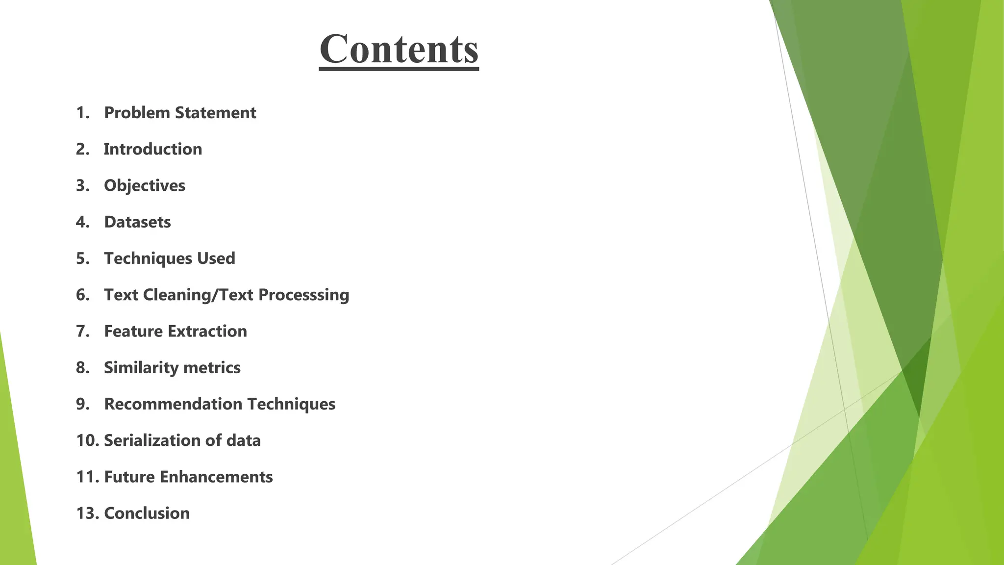Contents
1. Problem Statement
2. Introduction
3. Objectives
4. Datasets
5. Techniques Used
6. Text Cleaning/Text Processsing
7. Feature Extraction
8. Similarity metrics
9. Recommendation Techniques
10. Serialization of data
11. Future Enhancements
13. Conclusion
 