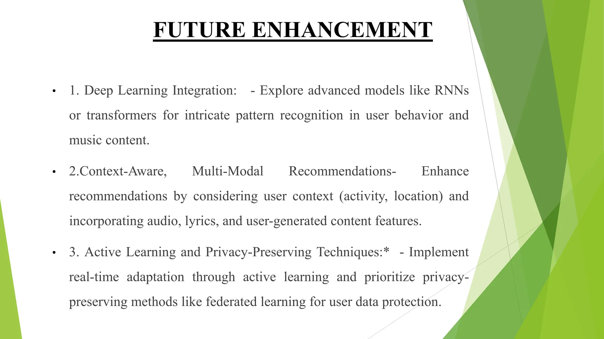 FUTURE ENHANCEMENT
• 1. Deep Learning Integration: - Explore advanced models like RNNs
or transformers for intricate pattern recognition in user behavior and
music content.
• 2.Context-Aware, Multi-Modal Recommendations- Enhance
recommendations by considering user context (activity, location) and
incorporating audio, lyrics, and user-generated content features.
• 3. Active Learning and Privacy-Preserving Techniques:* - Implement
real-time adaptation through active learning and prioritize privacy-
preserving methods like federated learning for user data protection.
 