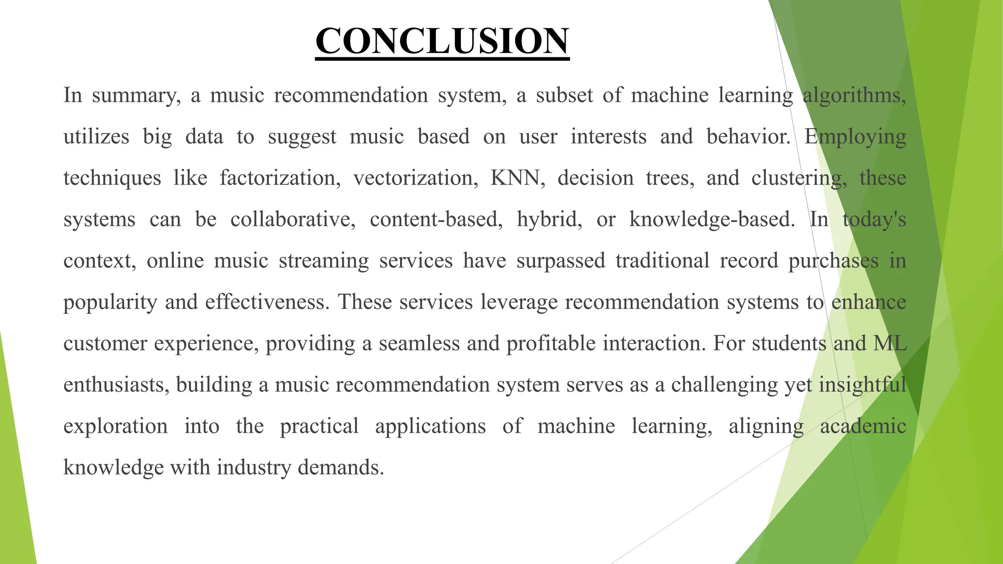 CONCLUSION
In summary, a music recommendation system, a subset of machine learning algorithms,
utilizes big data to suggest music based on user interests and behavior. Employing
techniques like factorization, vectorization, KNN, decision trees, and clustering, these
systems can be collaborative, content-based, hybrid, or knowledge-based. In today's
context, online music streaming services have surpassed traditional record purchases in
popularity and effectiveness. These services leverage recommendation systems to enhance
customer experience, providing a seamless and profitable interaction. For students and ML
enthusiasts, building a music recommendation system serves as a challenging yet insightful
exploration into the practical applications of machine learning, aligning academic
knowledge with industry demands.
 