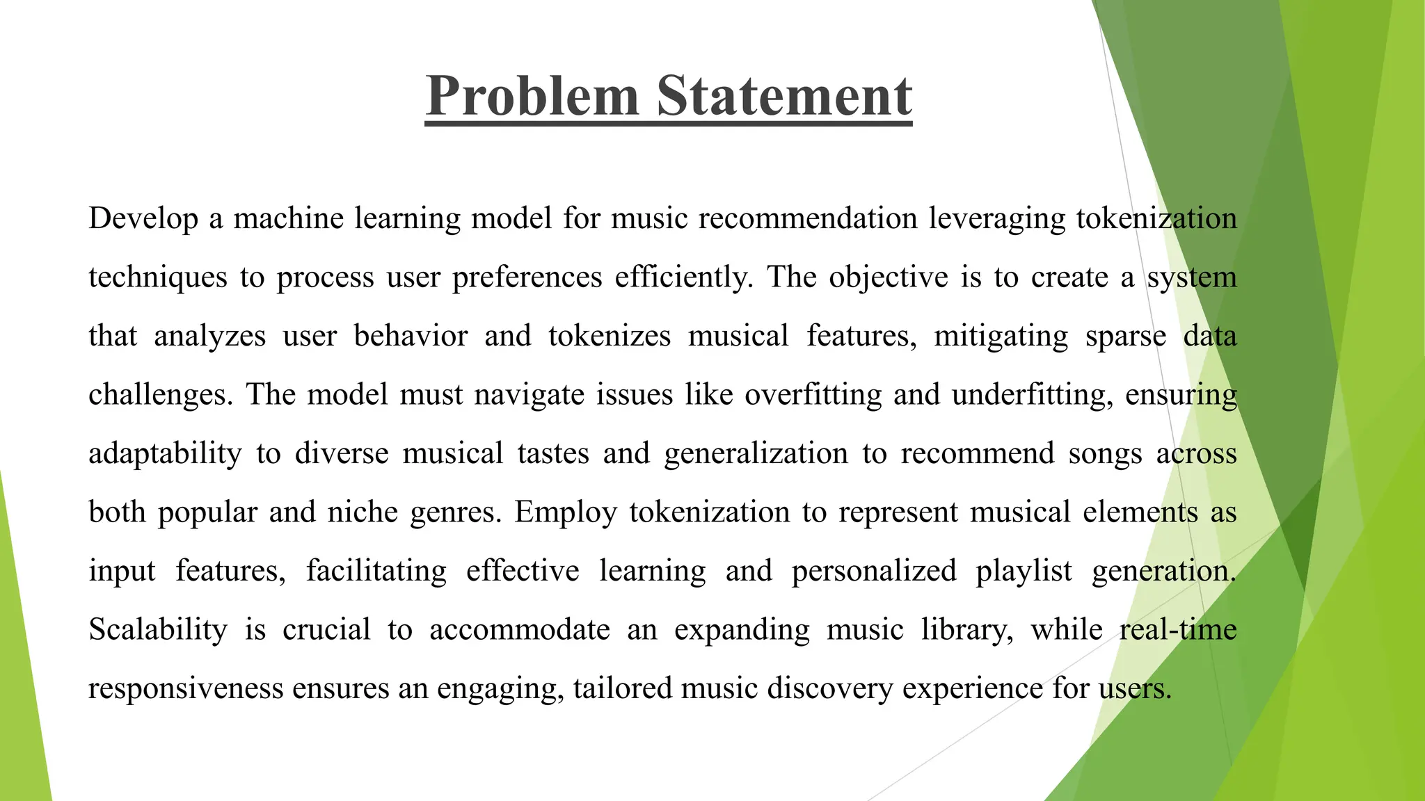 Problem Statement
Develop a machine learning model for music recommendation leveraging tokenization
techniques to process user preferences efficiently. The objective is to create a system
that analyzes user behavior and tokenizes musical features, mitigating sparse data
challenges. The model must navigate issues like overfitting and underfitting, ensuring
adaptability to diverse musical tastes and generalization to recommend songs across
both popular and niche genres. Employ tokenization to represent musical elements as
input features, facilitating effective learning and personalized playlist generation.
Scalability is crucial to accommodate an expanding music library, while real-time
responsiveness ensures an engaging, tailored music discovery experience for users.
 