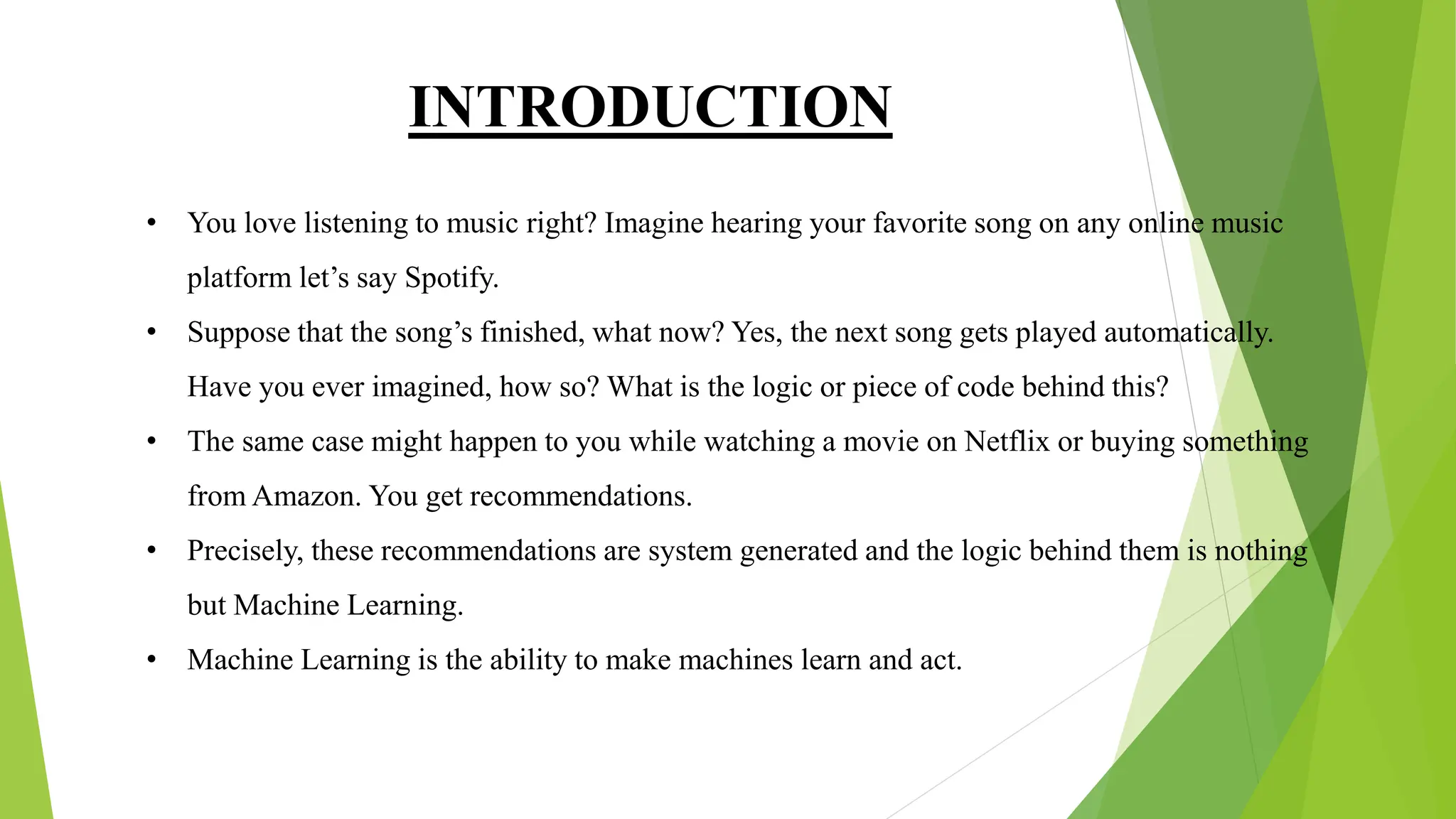 INTRODUCTION
• You love listening to music right? Imagine hearing your favorite song on any online music
platform let’s say Spotify.
• Suppose that the song’s finished, what now? Yes, the next song gets played automatically.
Have you ever imagined, how so? What is the logic or piece of code behind this?
• The same case might happen to you while watching a movie on Netflix or buying something
from Amazon. You get recommendations.
• Precisely, these recommendations are system generated and the logic behind them is nothing
but Machine Learning.
• Machine Learning is the ability to make machines learn and act.
 