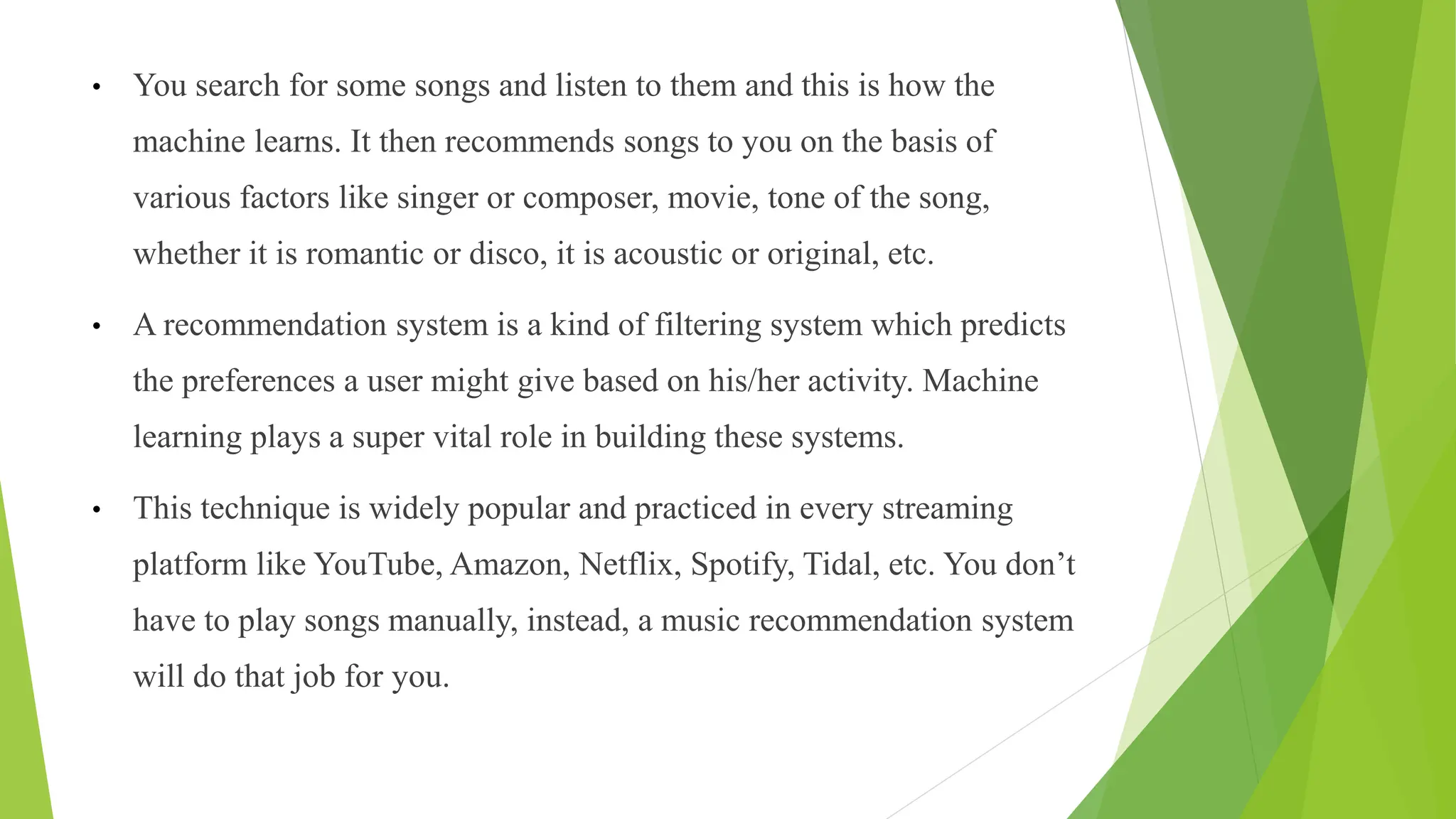 • You search for some songs and listen to them and this is how the
machine learns. It then recommends songs to you on the basis of
various factors like singer or composer, movie, tone of the song,
whether it is romantic or disco, it is acoustic or original, etc.
• A recommendation system is a kind of filtering system which predicts
the preferences a user might give based on his/her activity. Machine
learning plays a super vital role in building these systems.
• This technique is widely popular and practiced in every streaming
platform like YouTube, Amazon, Netflix, Spotify, Tidal, etc. You don’t
have to play songs manually, instead, a music recommendation system
will do that job for you.
 