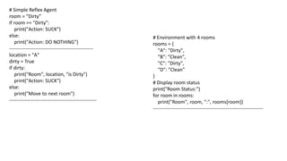 # Simple Reflex Agent
room = "Dirty"
if room == "Dirty":
print("Action: SUCK")
else:
print("Action: DO NOTHING")
---------------------------------------------------
location = "A"
dirty = True
if dirty:
print("Room", location, "is Dirty")
print("Action: SUCK")
else:
print("Move to next room")
-----------------------------------------------------
# Environment with 4 rooms
rooms = {
"A": "Dirty",
"B": "Clean",
"C": "Dirty",
"D": "Clean"
}
# Display room status
print("Room Status:")
for room in rooms:
print("Room", room, ":", rooms[room])
-------------------------------------------------------------------
 