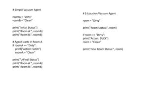 # Simple Vacuum Agent
roomA = "Dirty"
roomB = "Clean"
print("Initial Status")
print("Room A:", roomA)
print("Room B:", roomB)
# Agent starts in Room A
if roomA == "Dirty":
print("Action: SUCK")
roomA = "Clean"
print("nFinal Status")
print("Room A:", roomA)
print("Room B:", roomB)
# 1-Location Vacuum Agent
room = "Dirty"
print("Room Status:", room)
if room == "Dirty":
print("Action: SUCK")
room = "Clean"
print("Final Room Status:", room)
 