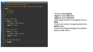 •There are two agents:
•Agent 1 cleans Room A.
•Agent 2 cleans Room B.
•Each agent checks if its assigned room is
Dirty.
•If the room is dirty, the agent performs the
SUCK action.
•Finally, the program displays the updated
status of both rooms
 