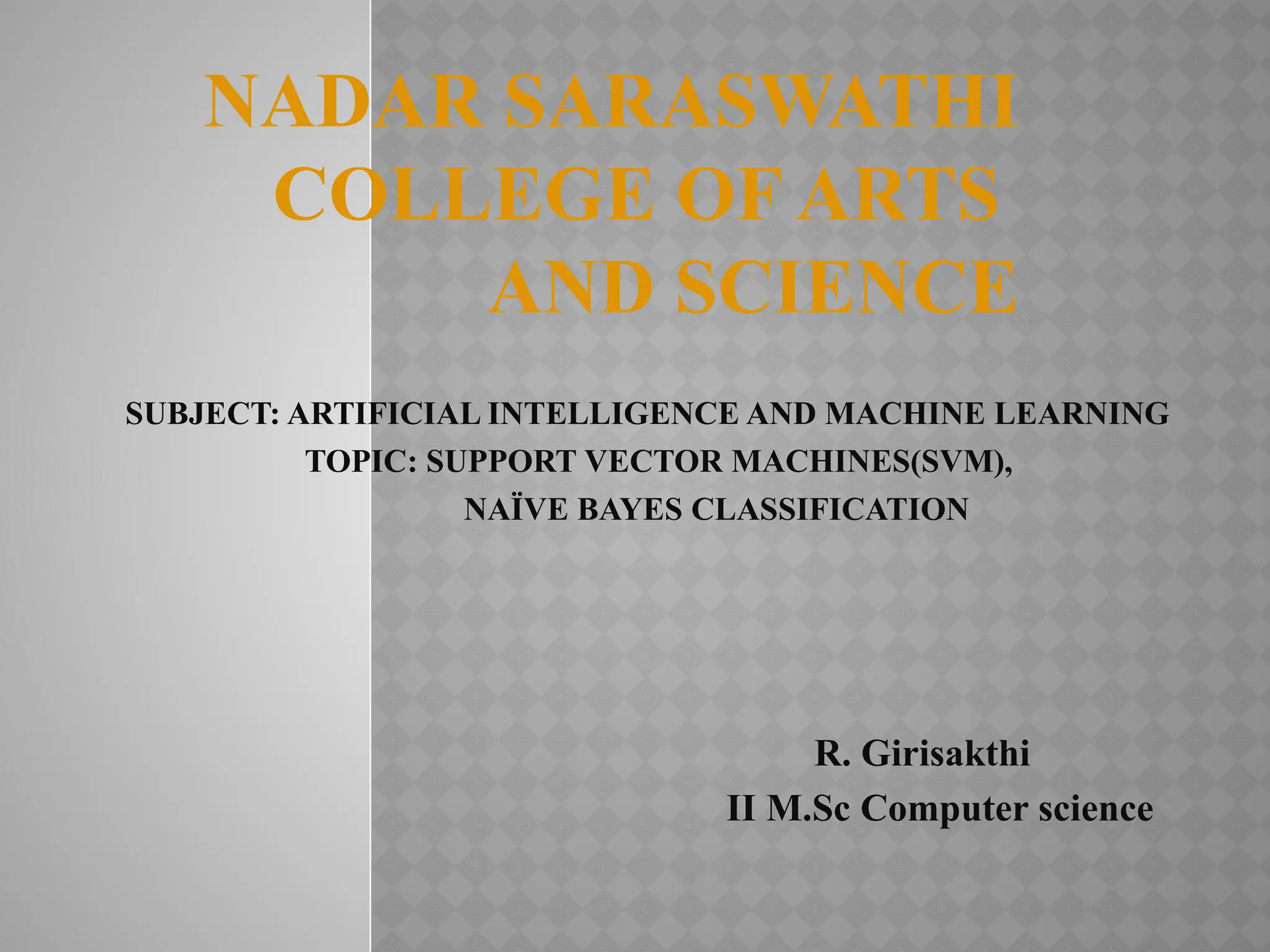 NADAR SARASWATHI
COLLEGE OF ARTS
AND SCIENCE
SUBJECT: ARTIFICIAL INTELLIGENCE AND MACHINE LEARNING
TOPIC: SUPPORT VECTOR MACHINES(SVM),
NAÏVE BAYES CLASSIFICATION
R. Girisakthi
II M.Sc Computer science
 