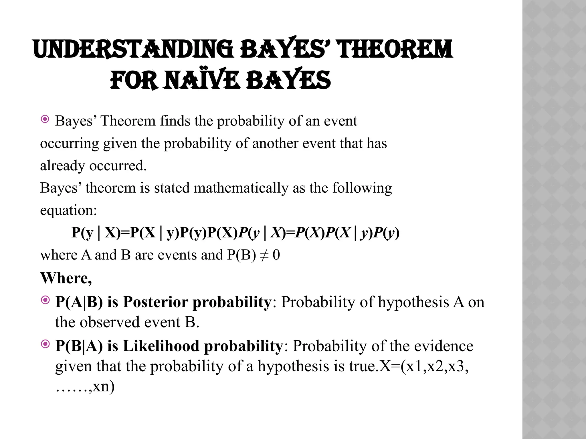 UNDERSTANDING BAYES’ THEOREM
FOR NAÏVE BAYES
 Bayes’ Theorem finds the probability of an event
occurring given the probability of another event that has
already occurred.
Bayes’ theorem is stated mathematically as the following
equation:
P(y X)=P(X y)P(y)P(X)
∣ ∣ P(y∣X)=P(X)P(X∣y)P(y)
​
where A and B are events and P(B) ≠ 0
Where,
 P(A|B) is Posterior probability: Probability of hypothesis A on
the observed event B.
 P(B|A) is Likelihood probability: Probability of the evidence
given that the probability of a hypothesis is true.X=(x1,x2,x3,
……,xn)
 