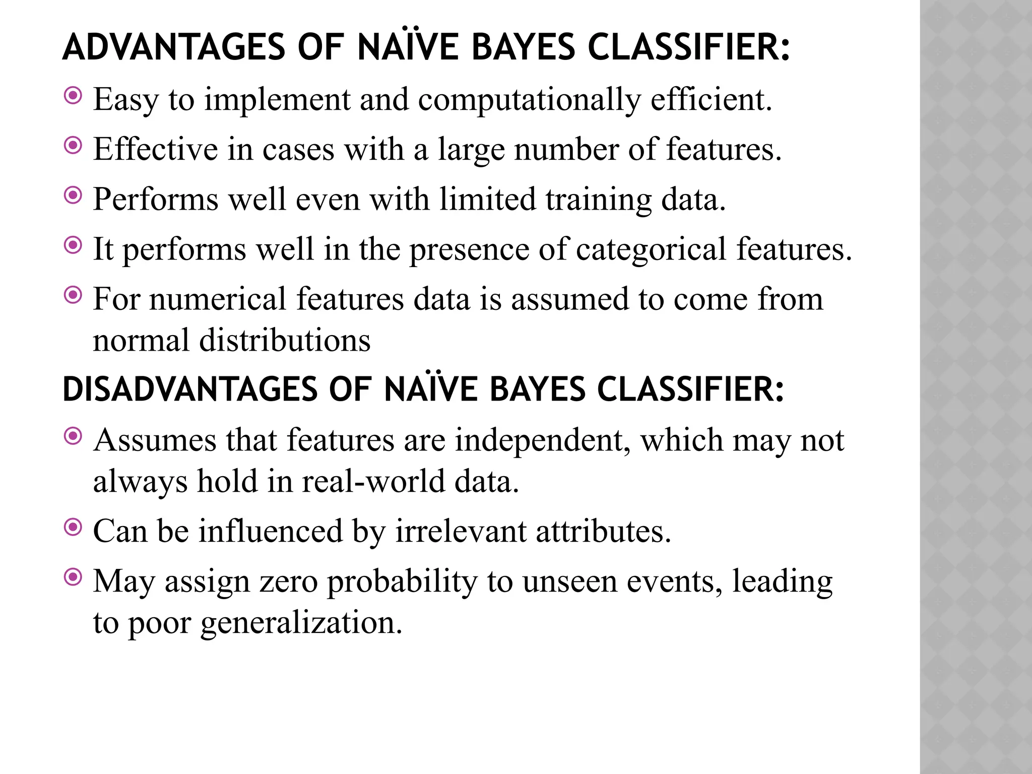 ADVANTAGES OF NAÏVE BAYES CLASSIFIER:
 Easy to implement and computationally efficient.
 Effective in cases with a large number of features.
 Performs well even with limited training data.
 It performs well in the presence of categorical features.
 For numerical features data is assumed to come from
normal distributions
DISADVANTAGES OF NAÏVE BAYES CLASSIFIER:
 Assumes that features are independent, which may not
always hold in real-world data.
 Can be influenced by irrelevant attributes.
 May assign zero probability to unseen events, leading
to poor generalization.
 