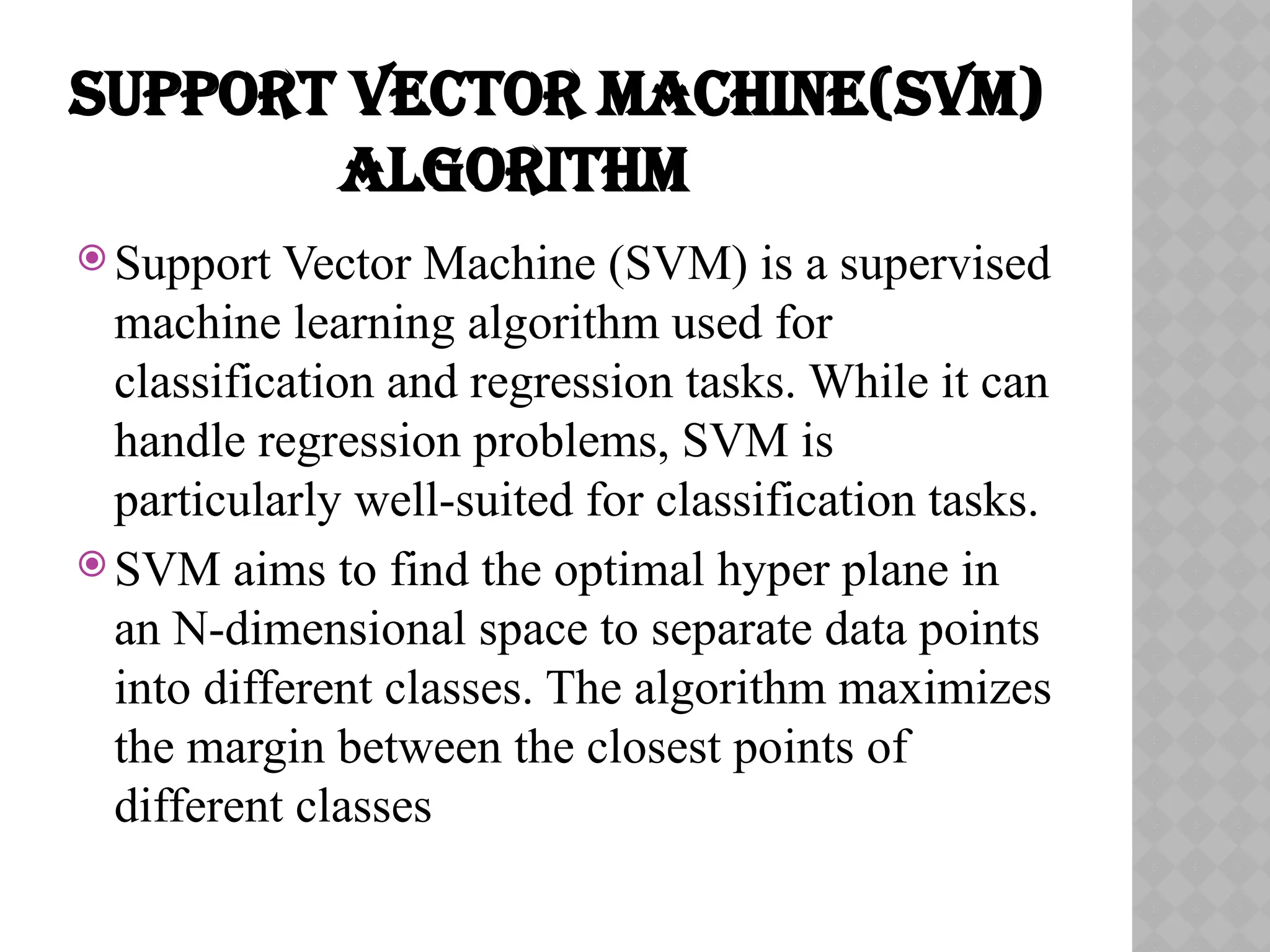 SUPPORT VECTOR MACHINE(SVM)
ALGORITHM
 Support Vector Machine (SVM) is a supervised
machine learning algorithm used for
classification and regression tasks. While it can
handle regression problems, SVM is
particularly well-suited for classification tasks.
 SVM aims to find the optimal hyper plane in
an N-dimensional space to separate data points
into different classes. The algorithm maximizes
the margin between the closest points of
different classes
 