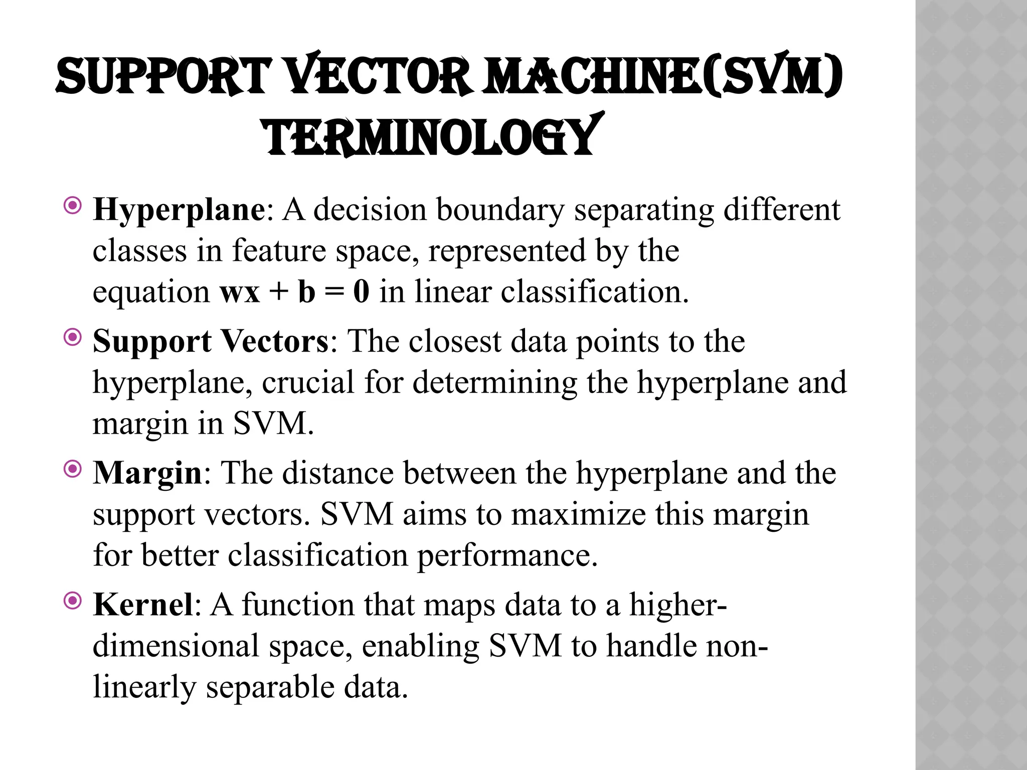 SUPPORT VECTOR MACHINE(SVM)
TERMINOLOGY
 Hyperplane: A decision boundary separating different
classes in feature space, represented by the
equation wx + b = 0 in linear classification.
 Support Vectors: The closest data points to the
hyperplane, crucial for determining the hyperplane and
margin in SVM.
 Margin: The distance between the hyperplane and the
support vectors. SVM aims to maximize this margin
for better classification performance.
 Kernel: A function that maps data to a higher-
dimensional space, enabling SVM to handle non-
linearly separable data.
 