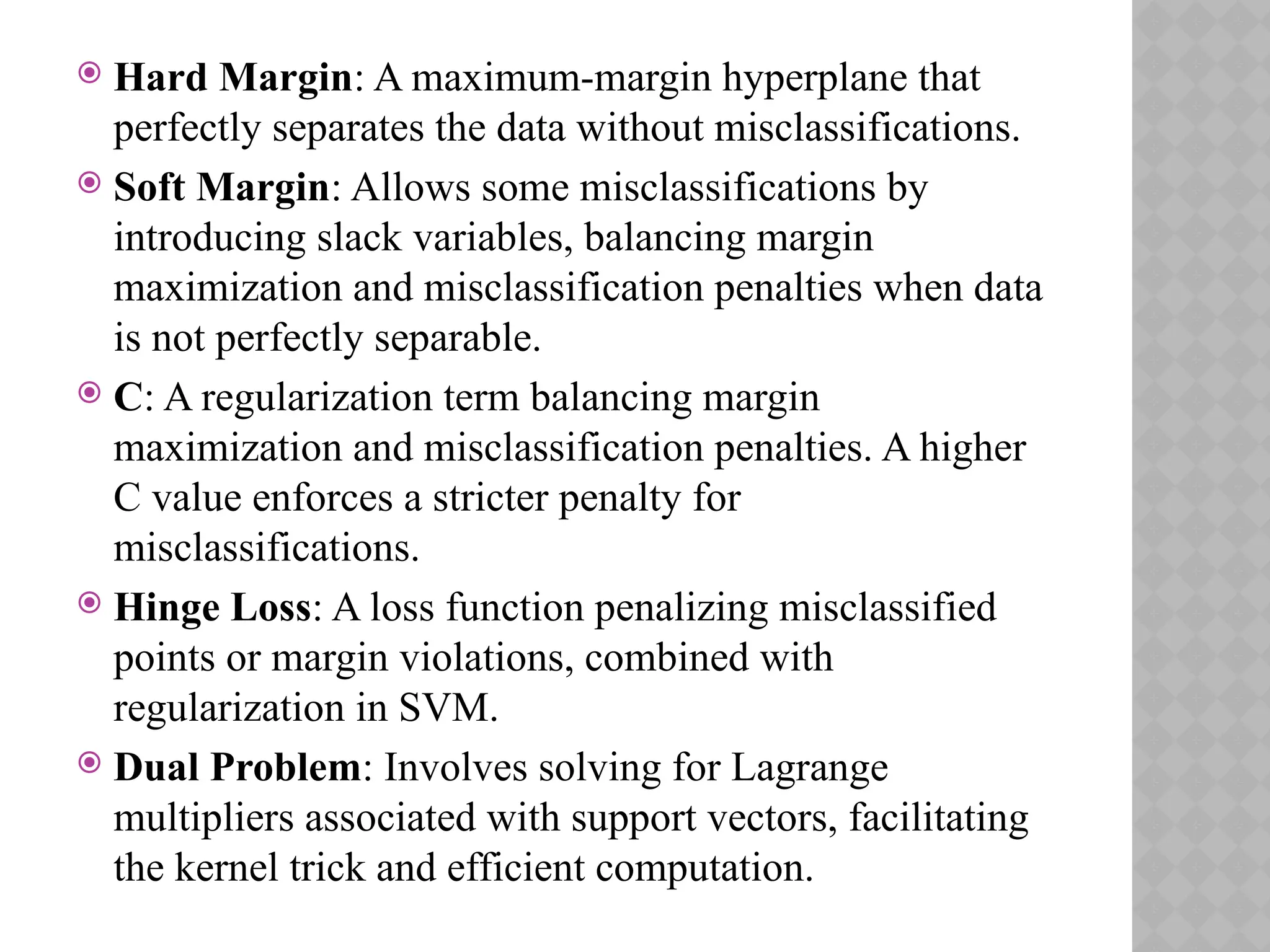  Hard Margin: A maximum-margin hyperplane that
perfectly separates the data without misclassifications.
 Soft Margin: Allows some misclassifications by
introducing slack variables, balancing margin
maximization and misclassification penalties when data
is not perfectly separable.
 C: A regularization term balancing margin
maximization and misclassification penalties. A higher
C value enforces a stricter penalty for
misclassifications.
 Hinge Loss: A loss function penalizing misclassified
points or margin violations, combined with
regularization in SVM.
 Dual Problem: Involves solving for Lagrange
multipliers associated with support vectors, facilitating
the kernel trick and efficient computation.
 