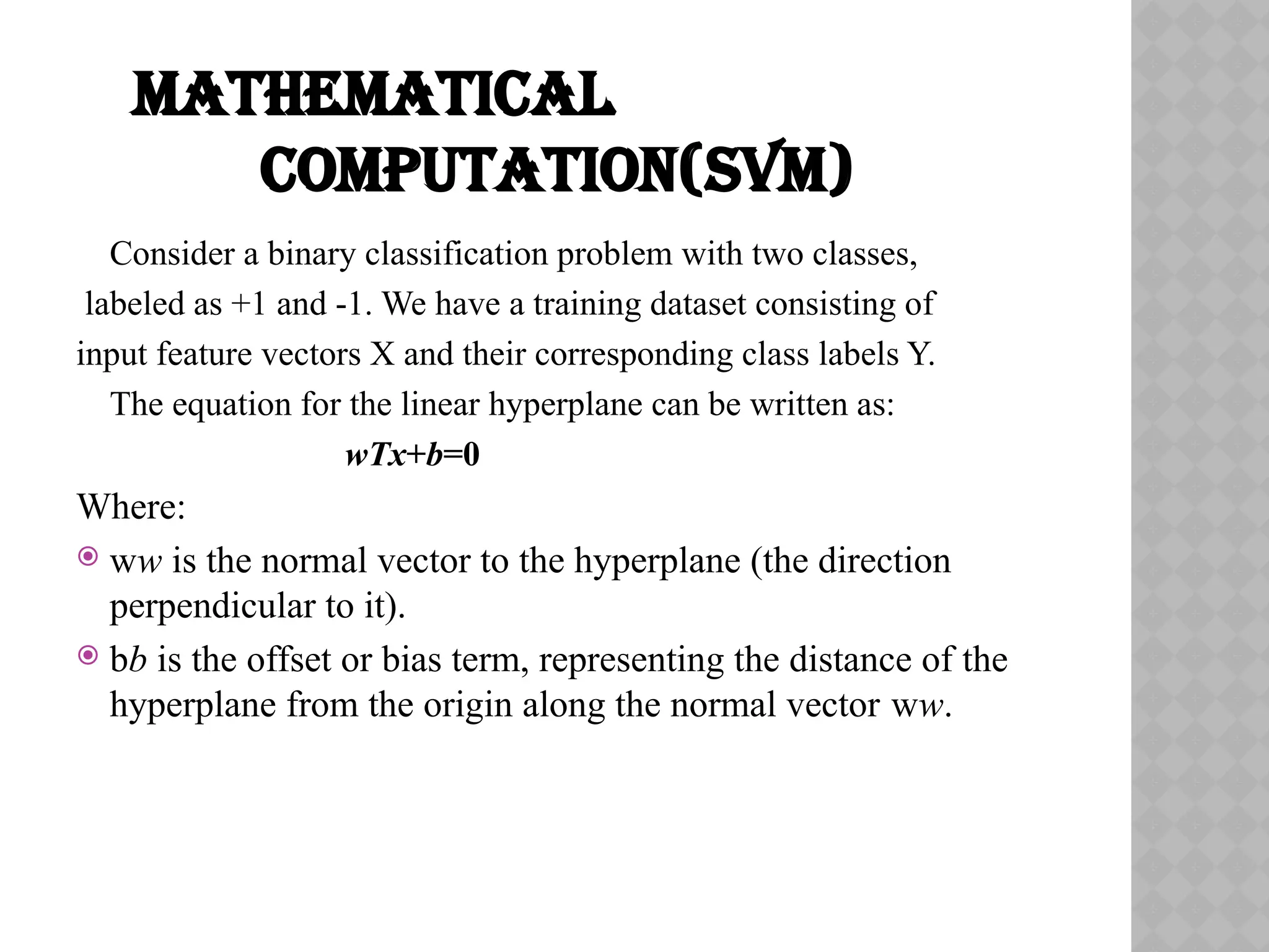 MATHEMATICAL
COMPUTATION(SVM)
Consider a binary classification problem with two classes,
labeled as +1 and -1. We have a training dataset consisting of
input feature vectors X and their corresponding class labels Y.
The equation for the linear hyperplane can be written as:
wTx+b=0
Where:
 ww is the normal vector to the hyperplane (the direction
perpendicular to it).
 bb is the offset or bias term, representing the distance of the
hyperplane from the origin along the normal vector ww.
 