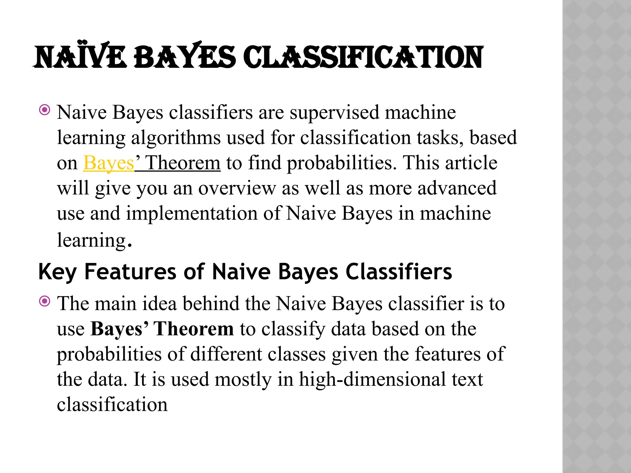 NAÏVE BAYES CLASSIFICATION
 Naive Bayes classifiers are supervised machine
learning algorithms used for classification tasks, based
on Bayes’ Theorem to find probabilities. This article
will give you an overview as well as more advanced
use and implementation of Naive Bayes in machine
learning.
Key Features of Naive Bayes Classifiers
 The main idea behind the Naive Bayes classifier is to
use Bayes’ Theorem to classify data based on the
probabilities of different classes given the features of
the data. It is used mostly in high-dimensional text
classification
 