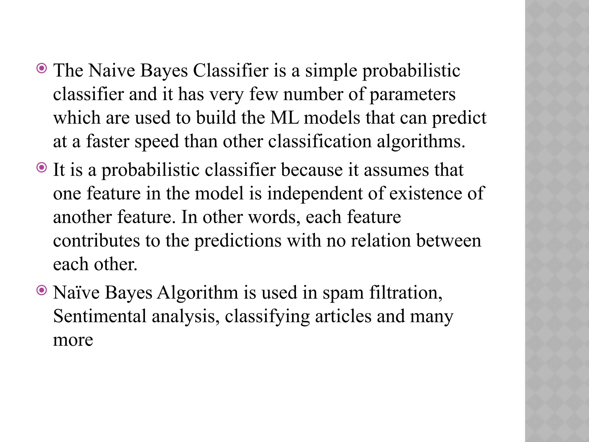  The Naive Bayes Classifier is a simple probabilistic
classifier and it has very few number of parameters
which are used to build the ML models that can predict
at a faster speed than other classification algorithms.
 It is a probabilistic classifier because it assumes that
one feature in the model is independent of existence of
another feature. In other words, each feature
contributes to the predictions with no relation between
each other.
 Naïve Bayes Algorithm is used in spam filtration,
Sentimental analysis, classifying articles and many
more
 