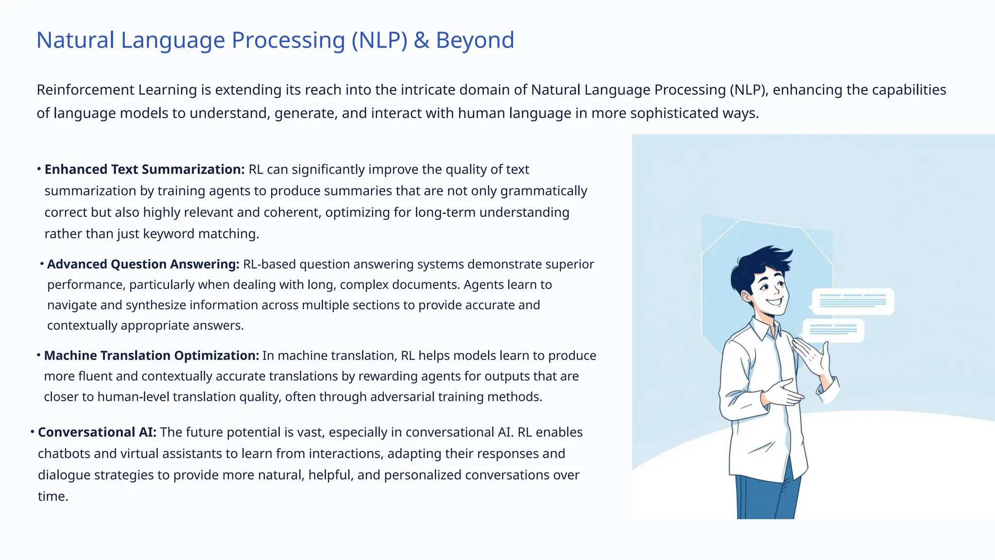 Natural Language Processing (NLP) & Beyond
Reinforcement Learning is extending its reach into the intricate domain of Natural Language Processing (NLP), enhancing the capabilities
of language models to understand, generate, and interact with human language in more sophisticated ways.
• Enhanced Text Summarization: RL can significantly improve the quality of text
summarization by training agents to produce summaries that are not only grammatically
correct but also highly relevant and coherent, optimizing for long-term understanding
rather than just keyword matching.
• Advanced Question Answering: RL-based question answering systems demonstrate superior
performance, particularly when dealing with long, complex documents. Agents learn to
navigate and synthesize information across multiple sections to provide accurate and
contextually appropriate answers.
• Machine Translation Optimization: In machine translation, RL helps models learn to produce
more fluent and contextually accurate translations by rewarding agents for outputs that are
closer to human-level translation quality, often through adversarial training methods.
• Conversational AI: The future potential is vast, especially in conversational AI. RL enables
chatbots and virtual assistants to learn from interactions, adapting their responses and
dialogue strategies to provide more natural, helpful, and personalized conversations over
time.
 