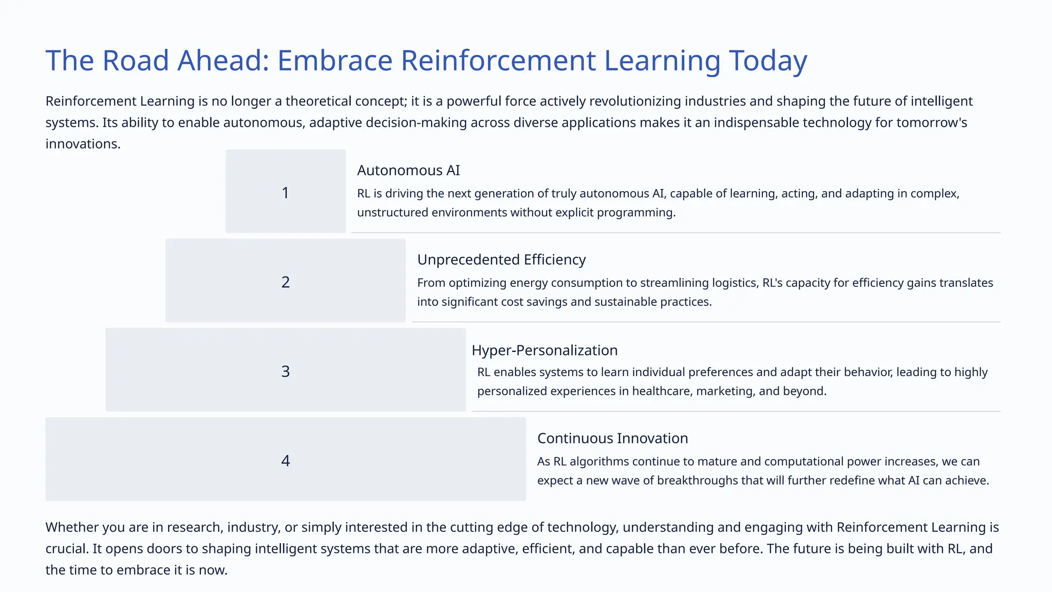 The Road Ahead: Embrace Reinforcement Learning Today
Reinforcement Learning is no longer a theoretical concept; it is a powerful force actively revolutionizing industries and shaping the future of intelligent
systems. Its ability to enable autonomous, adaptive decision-making across diverse applications makes it an indispensable technology for tomorrow's
innovations.
1
Autonomous AI
RL is driving the next generation of truly autonomous AI, capable of learning, acting, and adapting in complex,
unstructured environments without explicit programming.
2
Unprecedented Efficiency
From optimizing energy consumption to streamlining logistics, RL's capacity for efficiency gains translates
into significant cost savings and sustainable practices.
3
Hyper-Personalization
RL enables systems to learn individual preferences and adapt their behavior, leading to highly
personalized experiences in healthcare, marketing, and beyond.
4
Continuous Innovation
As RL algorithms continue to mature and computational power increases, we can
expect a new wave of breakthroughs that will further redefine what AI can achieve.
Whether you are in research, industry, or simply interested in the cutting edge of technology, understanding and engaging with Reinforcement Learning is
crucial. It opens doors to shaping intelligent systems that are more adaptive, efficient, and capable than ever before. The future is being built with RL, and
the time to embrace it is now.
 