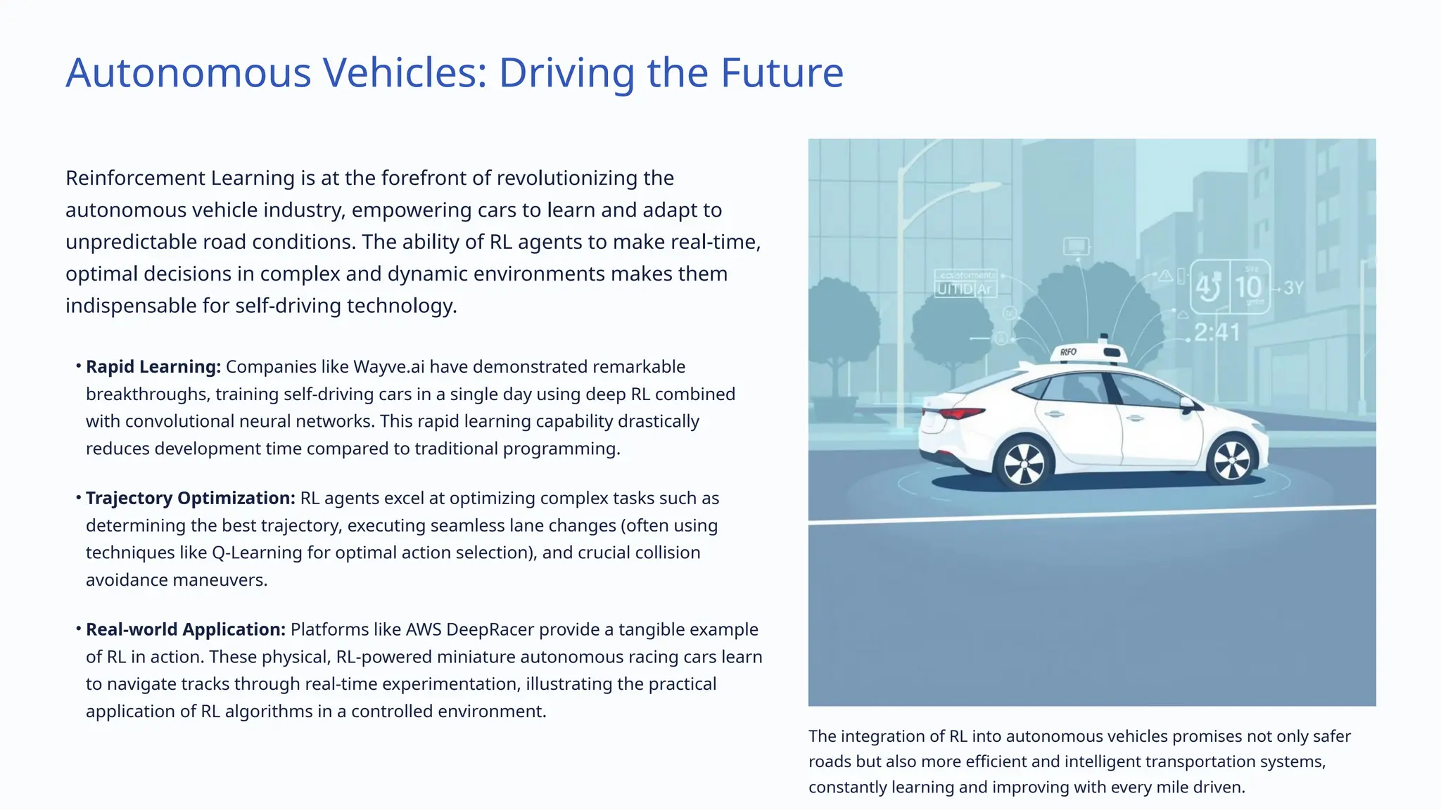 Autonomous Vehicles: Driving the Future
Reinforcement Learning is at the forefront of revolutionizing the
autonomous vehicle industry, empowering cars to learn and adapt to
unpredictable road conditions. The ability of RL agents to make real-time,
optimal decisions in complex and dynamic environments makes them
indispensable for self-driving technology.
• Rapid Learning: Companies like Wayve.ai have demonstrated remarkable
breakthroughs, training self-driving cars in a single day using deep RL combined
with convolutional neural networks. This rapid learning capability drastically
reduces development time compared to traditional programming.
• Trajectory Optimization: RL agents excel at optimizing complex tasks such as
determining the best trajectory, executing seamless lane changes (often using
techniques like Q-Learning for optimal action selection), and crucial collision
avoidance maneuvers.
• Real-world Application: Platforms like AWS DeepRacer provide a tangible example
of RL in action. These physical, RL-powered miniature autonomous racing cars learn
to navigate tracks through real-time experimentation, illustrating the practical
application of RL algorithms in a controlled environment.
The integration of RL into autonomous vehicles promises not only safer
roads but also more efficient and intelligent transportation systems,
constantly learning and improving with every mile driven.
 