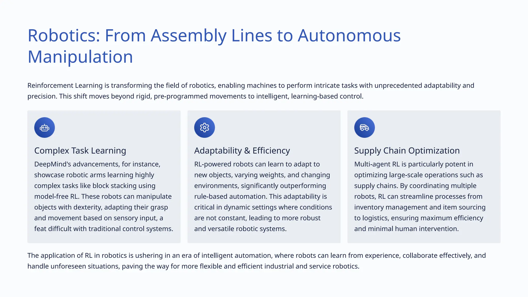 Robotics: From Assembly Lines to Autonomous
Manipulation
Reinforcement Learning is transforming the field of robotics, enabling machines to perform intricate tasks with unprecedented adaptability and
precision. This shift moves beyond rigid, pre-programmed movements to intelligent, learning-based control.
Complex Task Learning
DeepMind's advancements, for instance,
showcase robotic arms learning highly
complex tasks like block stacking using
model-free RL. These robots can manipulate
objects with dexterity, adapting their grasp
and movement based on sensory input, a
feat difficult with traditional control systems.
Adaptability & Efficiency
RL-powered robots can learn to adapt to
new objects, varying weights, and changing
environments, significantly outperforming
rule-based automation. This adaptability is
critical in dynamic settings where conditions
are not constant, leading to more robust
and versatile robotic systems.
Supply Chain Optimization
Multi-agent RL is particularly potent in
optimizing large-scale operations such as
supply chains. By coordinating multiple
robots, RL can streamline processes from
inventory management and item sourcing
to logistics, ensuring maximum efficiency
and minimal human intervention.
The application of RL in robotics is ushering in an era of intelligent automation, where robots can learn from experience, collaborate effectively, and
handle unforeseen situations, paving the way for more flexible and efficient industrial and service robotics.
 