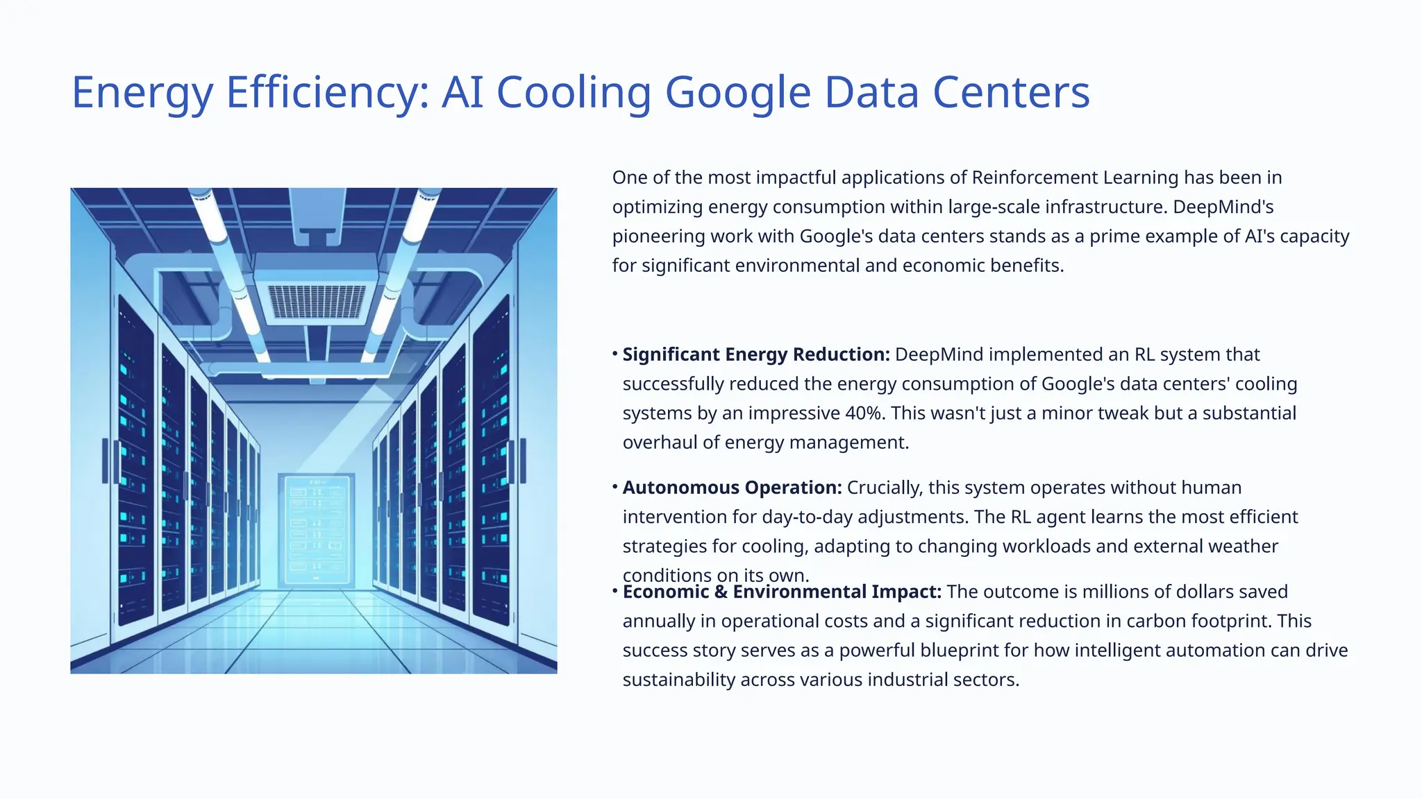 Energy Efficiency: AI Cooling Google Data Centers
One of the most impactful applications of Reinforcement Learning has been in
optimizing energy consumption within large-scale infrastructure. DeepMind's
pioneering work with Google's data centers stands as a prime example of AI's capacity
for significant environmental and economic benefits.
• Significant Energy Reduction: DeepMind implemented an RL system that
successfully reduced the energy consumption of Google's data centers' cooling
systems by an impressive 40%. This wasn't just a minor tweak but a substantial
overhaul of energy management.
• Autonomous Operation: Crucially, this system operates without human
intervention for day-to-day adjustments. The RL agent learns the most efficient
strategies for cooling, adapting to changing workloads and external weather
conditions on its own.
• Economic & Environmental Impact: The outcome is millions of dollars saved
annually in operational costs and a significant reduction in carbon footprint. This
success story serves as a powerful blueprint for how intelligent automation can drive
sustainability across various industrial sectors.
 