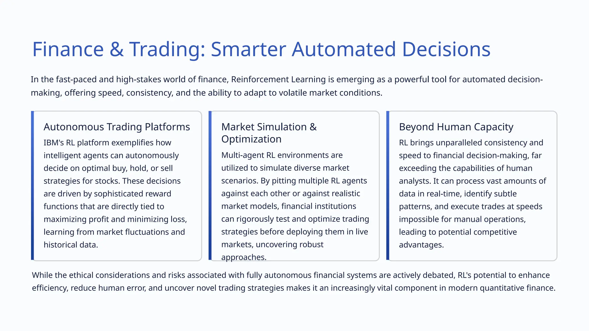 Finance & Trading: Smarter Automated Decisions
In the fast-paced and high-stakes world of finance, Reinforcement Learning is emerging as a powerful tool for automated decision-
making, offering speed, consistency, and the ability to adapt to volatile market conditions.
Autonomous Trading Platforms
IBM's RL platform exemplifies how
intelligent agents can autonomously
decide on optimal buy, hold, or sell
strategies for stocks. These decisions
are driven by sophisticated reward
functions that are directly tied to
maximizing profit and minimizing loss,
learning from market fluctuations and
historical data.
Market Simulation &
Optimization
Multi-agent RL environments are
utilized to simulate diverse market
scenarios. By pitting multiple RL agents
against each other or against realistic
market models, financial institutions
can rigorously test and optimize trading
strategies before deploying them in live
markets, uncovering robust
approaches.
Beyond Human Capacity
RL brings unparalleled consistency and
speed to financial decision-making, far
exceeding the capabilities of human
analysts. It can process vast amounts of
data in real-time, identify subtle
patterns, and execute trades at speeds
impossible for manual operations,
leading to potential competitive
advantages.
While the ethical considerations and risks associated with fully autonomous financial systems are actively debated, RL's potential to enhance
efficiency, reduce human error, and uncover novel trading strategies makes it an increasingly vital component in modern quantitative finance.
 
