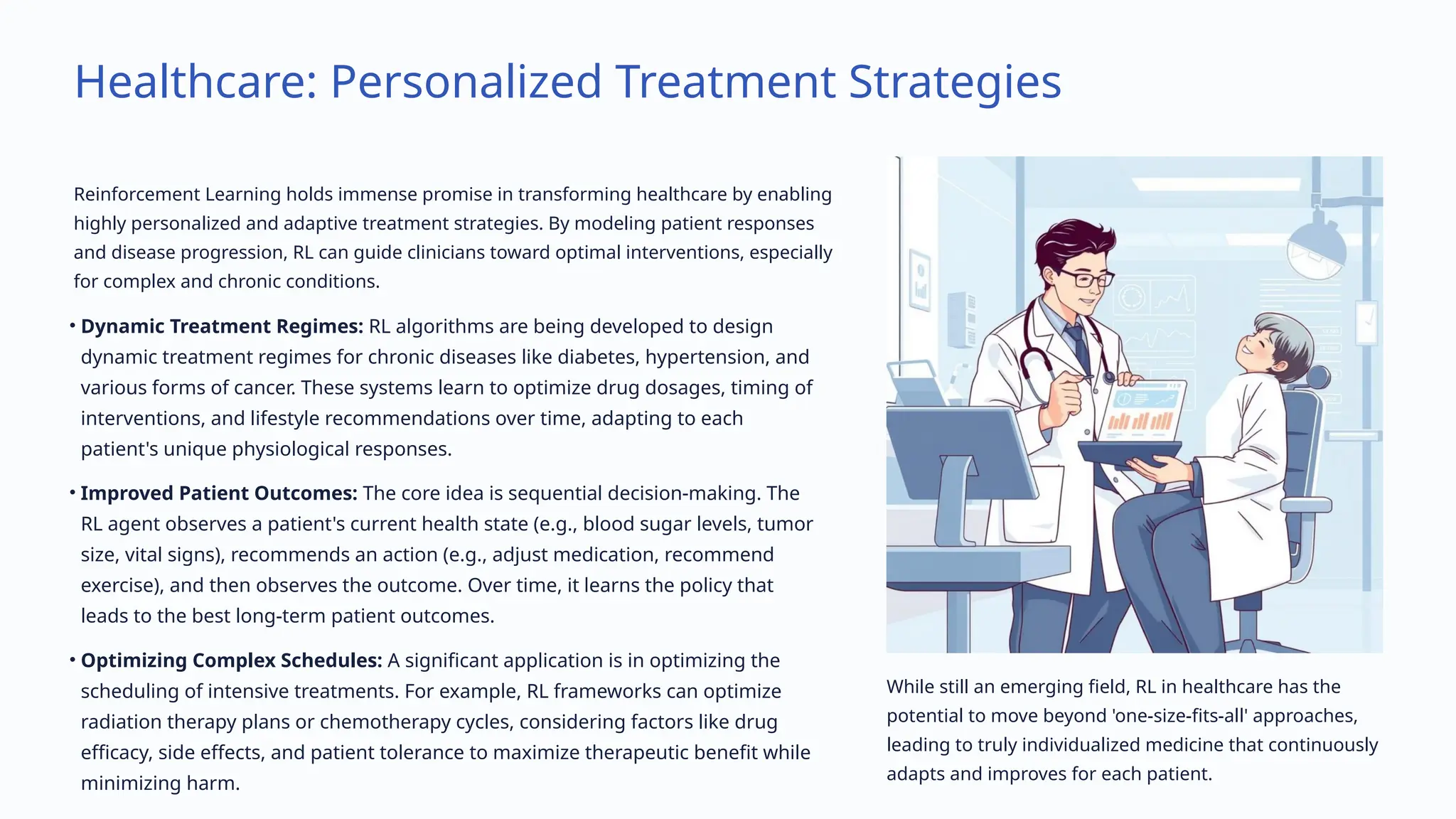 Healthcare: Personalized Treatment Strategies
Reinforcement Learning holds immense promise in transforming healthcare by enabling
highly personalized and adaptive treatment strategies. By modeling patient responses
and disease progression, RL can guide clinicians toward optimal interventions, especially
for complex and chronic conditions.
• Dynamic Treatment Regimes: RL algorithms are being developed to design
dynamic treatment regimes for chronic diseases like diabetes, hypertension, and
various forms of cancer. These systems learn to optimize drug dosages, timing of
interventions, and lifestyle recommendations over time, adapting to each
patient's unique physiological responses.
• Improved Patient Outcomes: The core idea is sequential decision-making. The
RL agent observes a patient's current health state (e.g., blood sugar levels, tumor
size, vital signs), recommends an action (e.g., adjust medication, recommend
exercise), and then observes the outcome. Over time, it learns the policy that
leads to the best long-term patient outcomes.
• Optimizing Complex Schedules: A significant application is in optimizing the
scheduling of intensive treatments. For example, RL frameworks can optimize
radiation therapy plans or chemotherapy cycles, considering factors like drug
efficacy, side effects, and patient tolerance to maximize therapeutic benefit while
minimizing harm.
While still an emerging field, RL in healthcare has the
potential to move beyond 'one-size-fits-all' approaches,
leading to truly individualized medicine that continuously
adapts and improves for each patient.
 