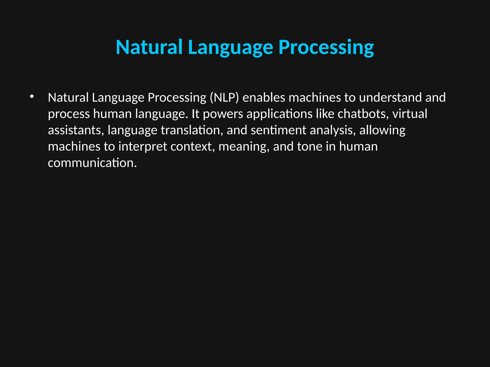 Natural Language Processing
• Natural Language Processing (NLP) enables machines to understand and
process human language. It powers applications like chatbots, virtual
assistants, language translation, and sentiment analysis, allowing
machines to interpret context, meaning, and tone in human
communication.
 