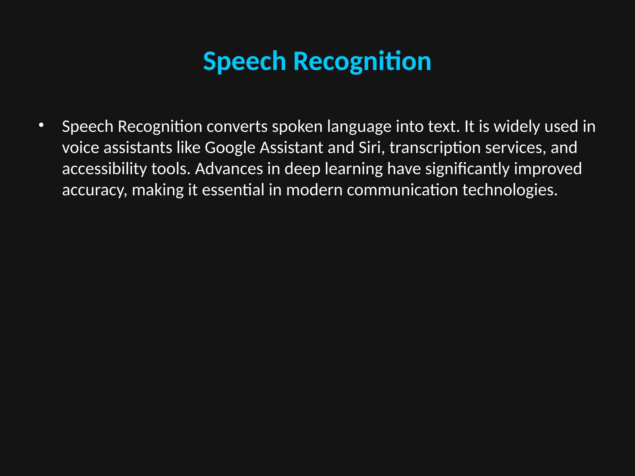 Speech Recognition
• Speech Recognition converts spoken language into text. It is widely used in
voice assistants like Google Assistant and Siri, transcription services, and
accessibility tools. Advances in deep learning have significantly improved
accuracy, making it essential in modern communication technologies.
 