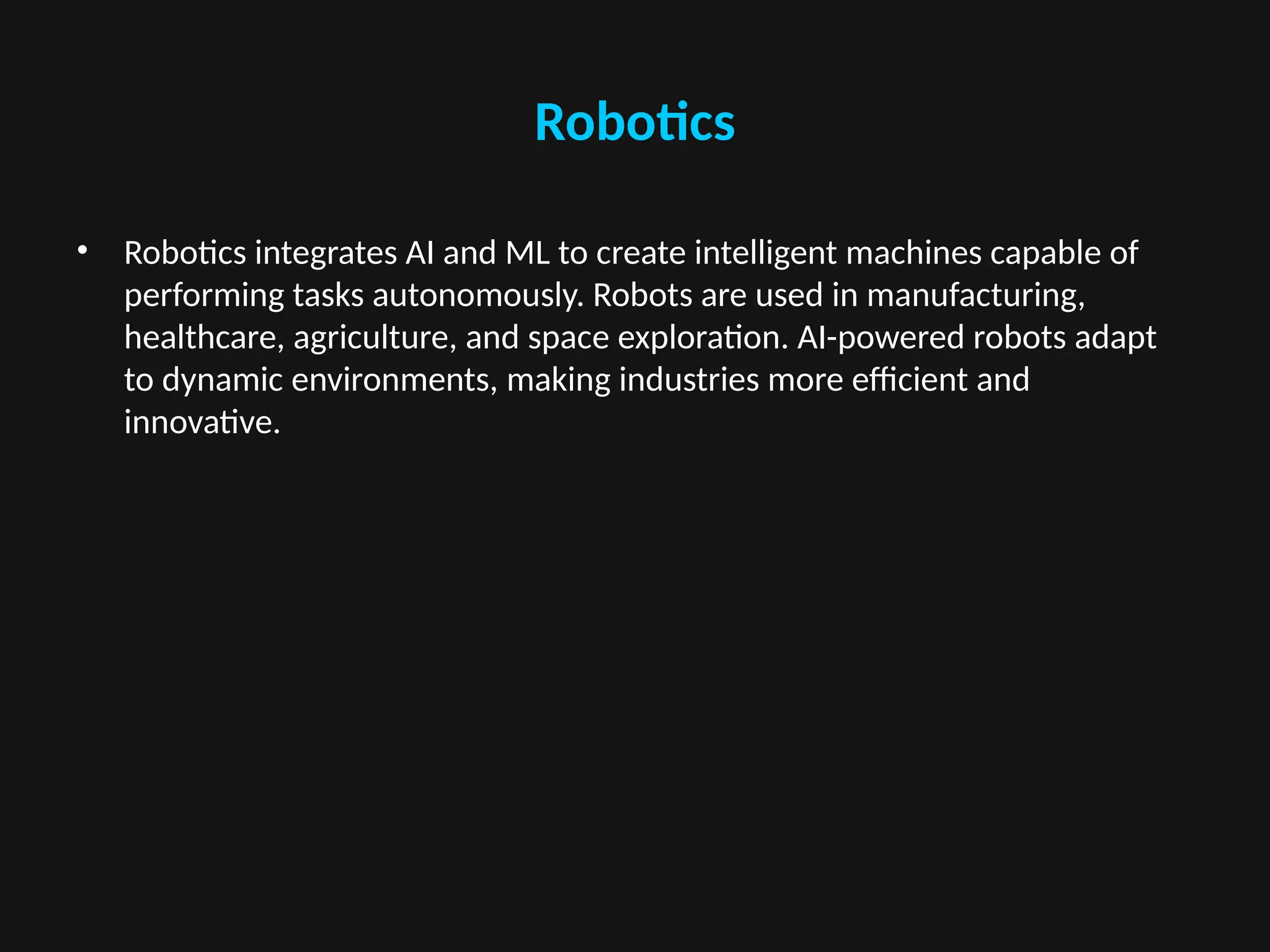 Robotics
• Robotics integrates AI and ML to create intelligent machines capable of
performing tasks autonomously. Robots are used in manufacturing,
healthcare, agriculture, and space exploration. AI-powered robots adapt
to dynamic environments, making industries more efficient and
innovative.
 