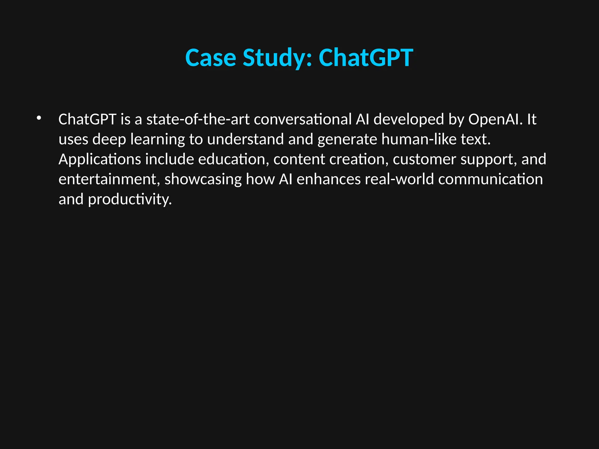 Case Study: ChatGPT
• ChatGPT is a state-of-the-art conversational AI developed by OpenAI. It
uses deep learning to understand and generate human-like text.
Applications include education, content creation, customer support, and
entertainment, showcasing how AI enhances real-world communication
and productivity.
 