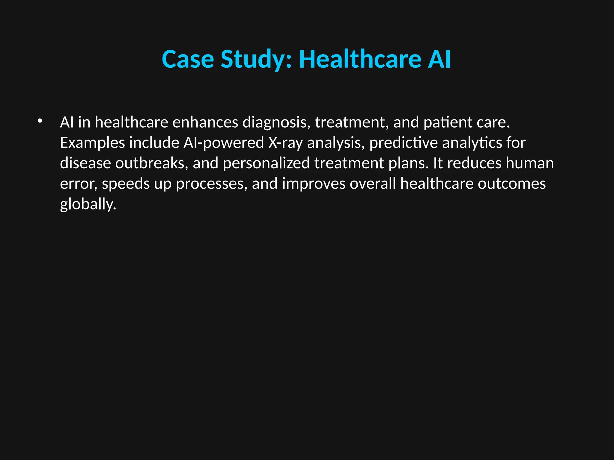 Case Study: Healthcare AI
• AI in healthcare enhances diagnosis, treatment, and patient care.
Examples include AI-powered X-ray analysis, predictive analytics for
disease outbreaks, and personalized treatment plans. It reduces human
error, speeds up processes, and improves overall healthcare outcomes
globally.
 