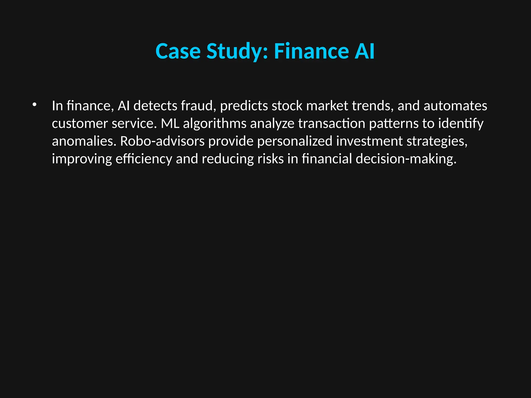 Case Study: Finance AI
• In finance, AI detects fraud, predicts stock market trends, and automates
customer service. ML algorithms analyze transaction patterns to identify
anomalies. Robo-advisors provide personalized investment strategies,
improving efficiency and reducing risks in financial decision-making.
 