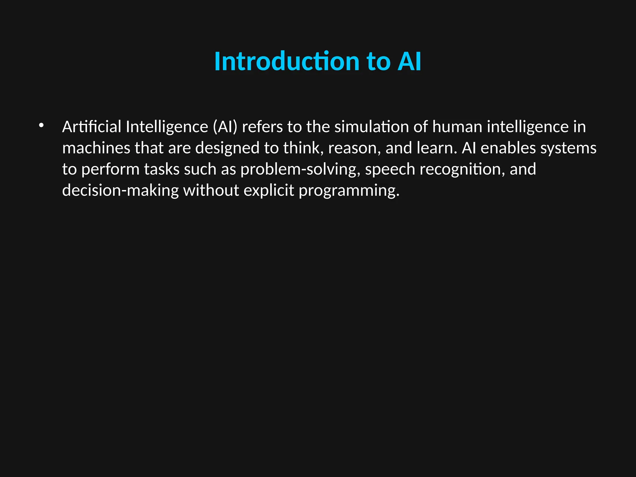 Introduction to AI
• Artificial Intelligence (AI) refers to the simulation of human intelligence in
machines that are designed to think, reason, and learn. AI enables systems
to perform tasks such as problem-solving, speech recognition, and
decision-making without explicit programming.
 