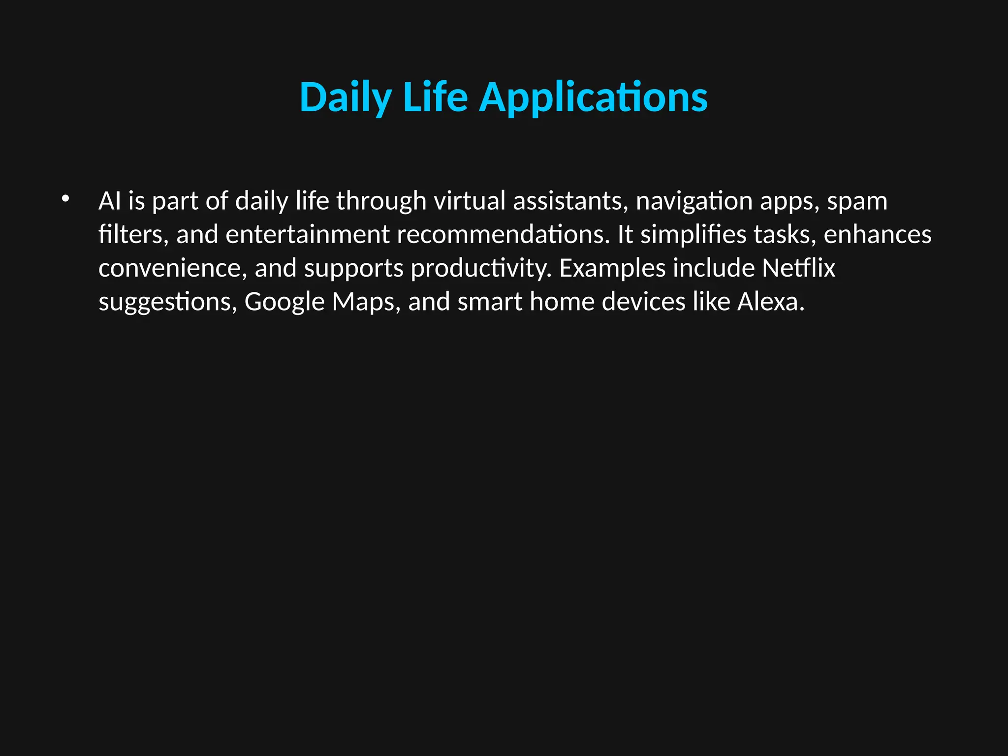 Daily Life Applications
• AI is part of daily life through virtual assistants, navigation apps, spam
filters, and entertainment recommendations. It simplifies tasks, enhances
convenience, and supports productivity. Examples include Netflix
suggestions, Google Maps, and smart home devices like Alexa.
 