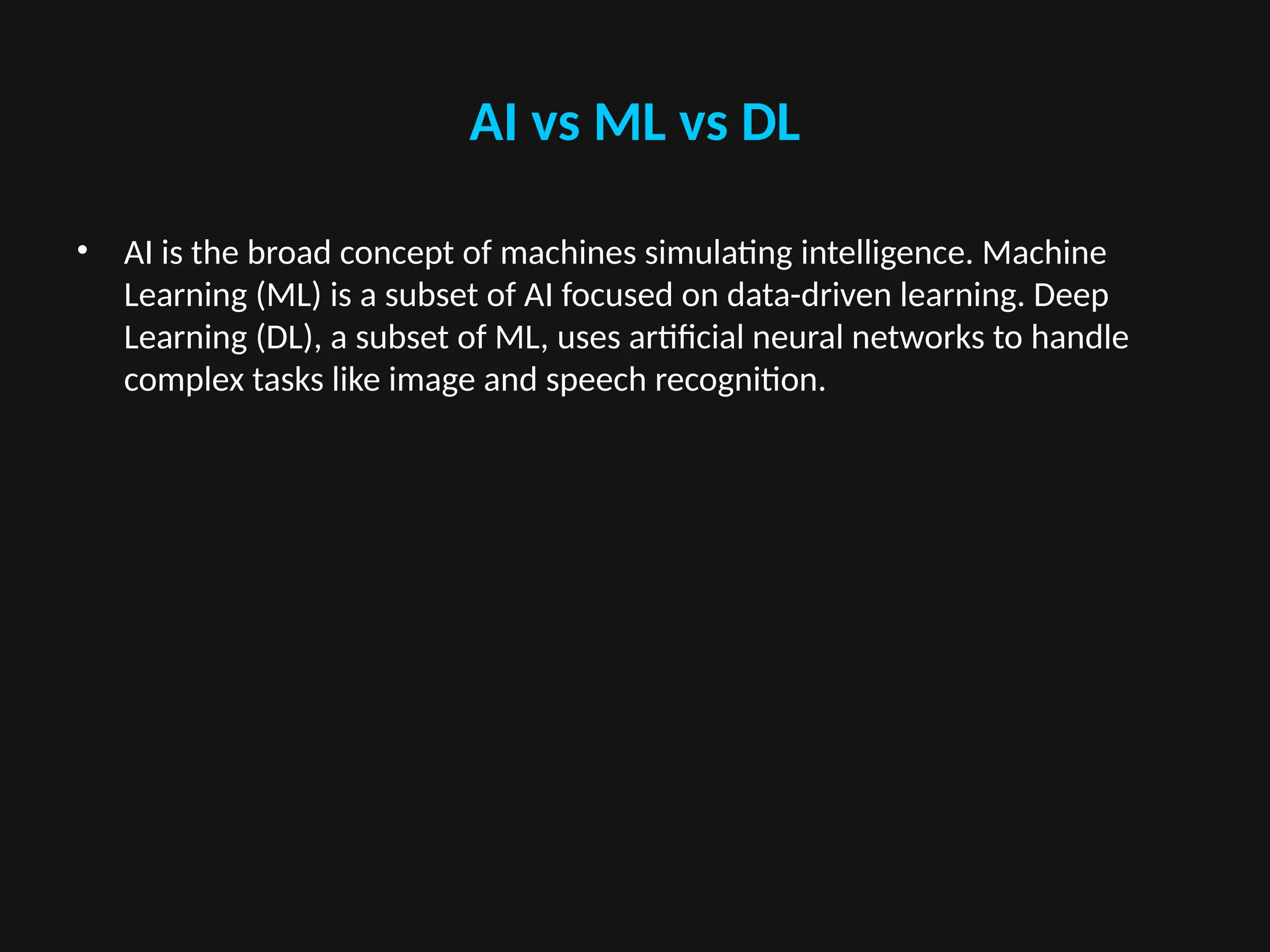 AI vs ML vs DL
• AI is the broad concept of machines simulating intelligence. Machine
Learning (ML) is a subset of AI focused on data-driven learning. Deep
Learning (DL), a subset of ML, uses artificial neural networks to handle
complex tasks like image and speech recognition.
 
