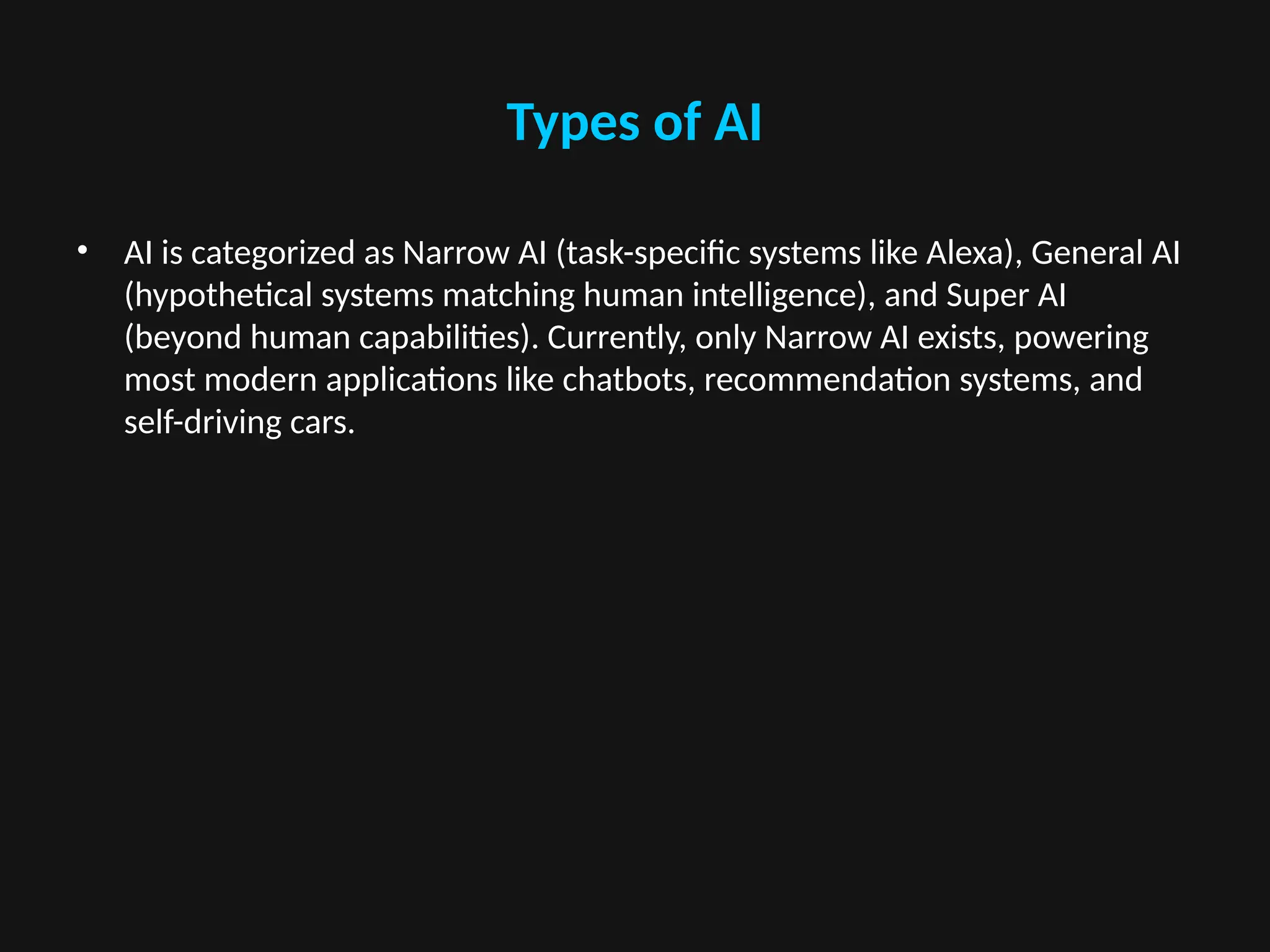 Types of AI
• AI is categorized as Narrow AI (task-specific systems like Alexa), General AI
(hypothetical systems matching human intelligence), and Super AI
(beyond human capabilities). Currently, only Narrow AI exists, powering
most modern applications like chatbots, recommendation systems, and
self-driving cars.
 