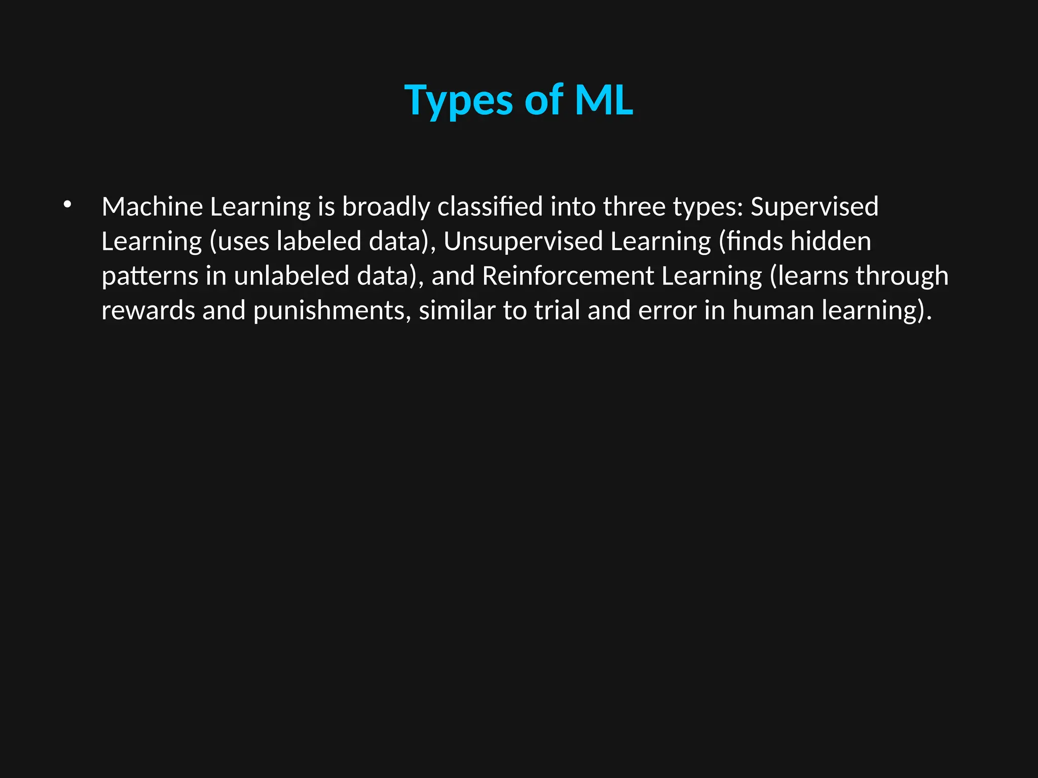 Types of ML
• Machine Learning is broadly classified into three types: Supervised
Learning (uses labeled data), Unsupervised Learning (finds hidden
patterns in unlabeled data), and Reinforcement Learning (learns through
rewards and punishments, similar to trial and error in human learning).
 