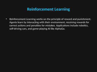 Reinforcement Learning
• Reinforcement Learning works on the principle of reward and punishment.
Agents learn by interacting with their environment, receiving rewards for
correct actions and penalties for mistakes. Applications include robotics,
self-driving cars, and game-playing AI like AlphaGo.
 